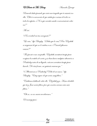 El Diario de Mr. Darcy Amanda Grange
Page
328
Traducido por:
Malinalli Quiroz
Recuerdo haber pensado que sería una tragedia que te casarás con
ella. Ella te convencería de que estabas por encima de todos en
todos los aspectos. ¡No es que necesites mucho convencimiento sobre
eso!”
Me reí.
“¿En verdad era tan arrogante?”
“Lo eras,” dijo Bingley. “¡Sabes que lo eras! Pero Elizabeth
se asegurará de que no lo vuelvas a ser. ¿Cuándo planean
casarse?”
“Tan pronto como sea posible. Elizabeth necesitará tiempo para
comprar los vestidos de novia, y si desea hacer cualquier alteración a
Pemberley antes de su llegada, entonces necesitare tiempo para
hacerlo. De otra forma, me gustaría casarme ya.”
“¿Alteraciones a Pemberley? Debe de ser amor,” dijo
Bingley. “Estoy seguro de que serán muy felices.”
“Estábamos hablando sobre ello, Elizabeth y yo. Hemos decidido
que tú y Jane serán felices, pero que nosotros seremos aún más
felices.”
“Oh no, en eso nunca acordaremos.”
El carruaje paró.
 