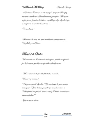 El Diario de Mr. Darcy Amanda Grange
Page
329
Traducido por:
Malinalli Quiroz
“¿Le dirás a Caroline, o se lo diré yo?” preguntó Bingley
mientras entrabamos. Inmediatamente prosiguió: “Tal vez sea
mejor que me permitas decírselo, o es posible que diga algo de lo que
se arrepienta al escuchar las noticias.”
“Como desees.”
Al entrar a la casa, me retiré a la librería, para pensar en
Elizabeth, y en el futuro.
Martes 7 de Octubre
Me encontré con Caroline en el desayuno, y estaba complacido
por la forma en que ella se comportaba, educadamente.
“Me he enterado de que debo felicitarle,” comentó.
“Si, me voy a casar.”
“Estoy encantada” dijo ella. “Ya era tiempo de que tomará a
una esposa. ¡Quién hubiera pensada que cuando venimos a
Netherfield el año pasado, ambos, usted y Charles encontrarían
amor verdadero!”
Ignoré su tono chusco.
 