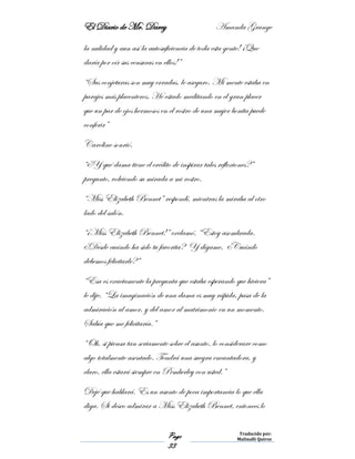 El Diario de Mr. Darcy Amanda Grange
Page
33
Traducido por:
Malinalli Quiroz
la nulidad y aun así la autosuficiencia de toda esta gente! ¡Que
daría por oír sus censuras en ellos!”
“Sus conjeturas son muy erradas, le aseguro. Mi mente estaba en
parajes más placenteros. He estado meditando en el gran placer
que un par de ojos hermosos en el rostro de una mujer bonita puede
conferir”
Caroline sonrió.
“¿Y qué dama tiene el crédito de inspirar tales reflexiones?”
pregunto, volviendo su mirada a mi rostro.
“Miss Elizabeth Bennet” respondí, mientras la miraba al otro
lado del salón.
“¡Miss Elizabeth Bennet!” exclamó, “Estoy asombrada.
¿Desde cuándo ha sido tu favorita? Y dígame, ¿Cuándo
debemos felicitarle?”
“Esa es exactamente la pregunta que estaba esperando que hiciera”
le dije. “La imaginación de una dama es muy rápida, pasa de la
admiración al amor, y del amor al matrimonio en un momento.
Sabía que me felicitaría.”
“Oh, si piensa tan seriamente sobre el asunto, lo considerare como
algo totalmente asentado. Tendrá una suegra encantadora, y
claro, ella estará siempre en Pemberley con usted.”
Dejé que hablará. Es un asunto de poca importancia lo que ella
diga. Si deseo admirar a Miss Elizabeth Bennet, entonces lo
 