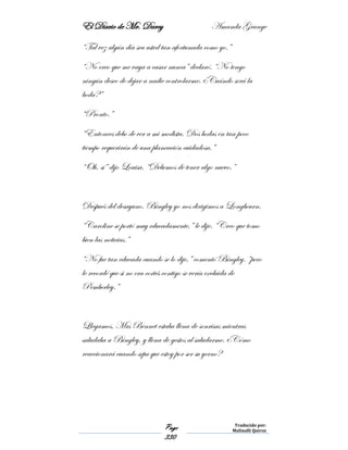 El Diario de Mr. Darcy Amanda Grange
Page
330
Traducido por:
Malinalli Quiroz
“Tal vez algún día sea usted tan afortunada como yo.”
“No creo que me vaya a casar nunca” declaró. “No tengo
ningún deseo de dejar a nadie controlarme. ¿Cuándo será la
boda?”
“Pronto.”
“Entonces debo de ver a mi modista. Dos bodas en tan poco
tiempo requerirán de una planeación cuidadosa.”
“Oh, sí” dijo Louisa. “Debemos de tener algo nuevo.”
Después del desayuno, Bingley yo nos dirigimos a Longbourn.
“Caroline se portó muy educadamente,” le dije. “Creo que tomo
bien las noticias.”
“No fue tan educada cuando se lo dije,” comentó Bingley. “pero
le recordé que si no era cortés contigo se vería excluida de
Pemberley.”
Llegamos. Mrs Bennet estaba llena de sonrisas mientras
saludaba a Bingley, y llena de gestos al saludarme. ¿Cómo
reaccionará cuando sepa que estoy por ser su yerno?
 