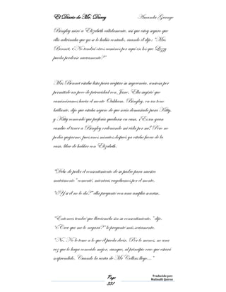El Diario de Mr. Darcy Amanda Grange
Page
331
Traducido por:
Malinalli Quiroz
Bingley miró a Elizabeth cálidamente, así que estoy seguro que
ella adivinaba que ya se lo había contado, cuando él dijo: “Mrs
Bennet, ¿No tendrá otros caminos por aquí en los que Lizzy
pueda perderse nuevamente?”
Mrs Bennet estaba lista para aceptar su sugerencia, ansiosa por
permitirle un poco de privacidad con Jane. Ella sugirió que
camináramos hacia el monte Oakham. Bingley, en un tono
brillante, dijo que estaba seguro de que sería demasiado para Kitty,
y Kitty concordó que prefería quedarse en casa. ¡Es un gran
cambio el tener a Bingley ordenando mi vida por mí! Pero no
podía quejarme, pues unos minutos después ya estaba fuera de la
casa, libre de hablar con Elizabeth.
“Debo de pedir el consentimiento de su padre para nuestro
matrimonio” comenté, mientras vagábamos por el monte.
“¿Y si él no lo da?” ella preguntó con una amplia sonrisa.
“Entonces tendré que llevármela sin su consentimiento,” dije.
“¿Cree que me lo negará?” le pregunté más seriamente.
“No. No le temo a lo que él pueda decir. Por lo menos, no una
vez que lo haya conocido mejor, aunque, al principio creo que estará
sorprendido. Cuando la carta de Mr Collins llego…”
 
