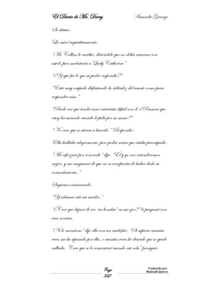 El Diario de Mr. Darcy Amanda Grange
Page
332
Traducido por:
Malinalli Quiroz
Se detuvo.
La miré inquisitivamente.
“Mr Collins le escribió, diciéndole que no debía casarme con
usted, pues molestaría a Lady Catherine”
“¿Y qué fue lo que su padre respondió?”
“Está muy ocupado disfrutando la ridiculez del asunto como para
responder aún.”
“Puedo ver que tendré una entrevista difícil con él. ¿Pensará que
estoy bromeando cuando le pida por su mano?”
“No creo que se atreva a hacerlo.” Respondió.
Ella hablaba alegremente, pero podía notar que estaba preocupada.
“Me esforzaré por conocerlo” dije. “Él y yo nos entenderemos
mejor, y me aseguraré de que no se arrepienta de haber dado su
consentimiento.”
Seguimos caminando.
“Y además está mi madre.”
“¿Cree que dejaré de ser ‘ese hombre’ en sus ojos?” le pregunté con
una sonrisa.
“Ni lo mencione” dijo ella con un escalofrío. “Si supiera cuantas
veces me he apenado por ella, o cuantas veces he deseado que se quede
callada. Creo que se lo comentaré cuando este sola” prosiguió.
 