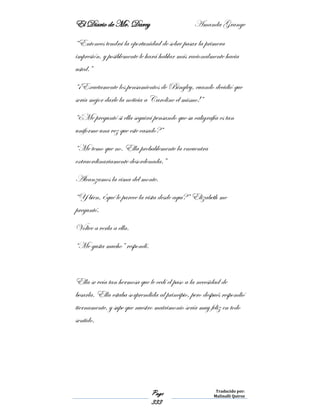 El Diario de Mr. Darcy Amanda Grange
Page
333
Traducido por:
Malinalli Quiroz
“Entonces tendrá la oportunidad de sobre pasar la primera
impresión, y posiblemente le hará hablar más racionalmente hacia
usted.”
“¡Exactamente los pensamientos de Bingley, cuando decidió que
sería mejor darle la noticia a Caroline el mismo!”
“¿Me preguntó si ella seguirá pensando que su caligrafía es tan
uniforme una vez que este casado?”
“Me temo que no. Ella probablemente la encuentra
extraordinariamente desordenada.”
Alcanzamos la cima del monte.
“Y bien, ¿qué le parece la vista desde aquí?” Elizabeth me
preguntó.
Voltee a verla a ella.
“Me gusta mucho” respondí.
Ella se veía tan hermosa que le cedí el paso a la necesidad de
besarla. Ella estaba sorprendida al principio, pero después respondió
tiernamente, y supe que nuestro matrimonio sería muy feliz en todo
sentido.
 