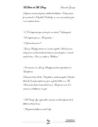 El Diario de Mr. Darcy Amanda Grange
Page
334
Traducido por:
Malinalli Quiroz
Seguimos caminando juntos, hablando del futuro. Estoy ansioso
por mostrarle a Elizabeth Pemberley, no como una visitante, pero
como su futura dueña.
“¿No le importará que mi tía y tío nos visiten?” ella preguntó.
“Por supuesto que no. Me agradan.”
“¿Y mis hermanas?”
“Jane y Bingley estarán con nosotros seguido. Sus hermanas
más jóvenes son bienvenidas de visitarnos cuando gusten, o cuando
usted lo desee- Pero no recibiré a Wickham.”
Nos reunimos con Jane y Bingley mientras regresábamos a
Longbourn.
Durante el resto del día, Elizabeth no estaba tranquila. Deseaba
liberarla de sus preocupaciones, pero no podía hablar con Mr
Bennet sino hasta terminada la cena. Tan pronto como lo vi
retirarse a la biblioteca, lo seguí.
“Mr Darcy” dijo sorprendido, mientras cerraba la puerta de la
biblioteca detrás de mí.
“Me gustaría hablar con usted” dije.
 