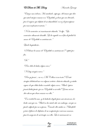 El Diario de Mr. Darcy Amanda Grange
Page
335
Traducido por:
Malinalli Quiroz
“Estoy a sus órdenes. Ha escuchado, supongo, del rumor que dice
que usted está por casarse con Elizabeth, y desea que sea detenido,
pero le sugiero que disfrute de su absurdidad, en vez de preocuparse
por una inofensiva tontería.”
“No la encuentro ni remotamente absurda,” le dije. “La
encuentro altamente deseable. Lo he seguido con el fin de pedirle la
mano de Elizabeth en matrimonio.”
Quedo boquiabierto.
“¿Pedirme la mano de Elizabeth en matrimonio?” repitió por
fin.
“Sí.”
“Pero debe de haber algún error”
“No hay ningún error.”
“Pero yo pensé… eso es, ¡Mr Collins es un tonto! Él está
siempre deleitándome con alguna noticia o historia absurda, y estaba
seguro de que debía haber cometido algún error. Usted, ¡quien
jamás había puesto ojos en Elizabeth en su vida! Y aun así me
dice ahora que desea casarse con ella.”
“En verdad la amo, y de haberla elegido para mis atenciones, he
hecho más que eso. Usted no ha estado ahí, sin embargo, así que no
puedo culparlo por su sorpresa. Cuando ella estaba en Netherfield,
y tuve el placer de disfrutar de su compañía por casi una semana,
pase la mayoría de mi tiempo con ella. La vi nuevamente en
 