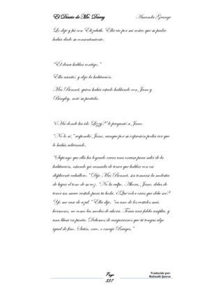 El Diario de Mr. Darcy Amanda Grange
Page
337
Traducido por:
Malinalli Quiroz
Lo deje y fui con Elizabeth. Ella vio por mi rostro que su padre
había dado su consentimiento.
“Él desea hablar contigo.”
Ella asintió, y dejo la habitación.
Mrs Bennet, quien había estado hablando con Jane y
Bingley, notó su partida.
“¿Ha donde ha ido Lizzy?” le preguntó a Jane.
“No lo sé,” respondió Jane, aunque por su expresión podía ver que
lo había adivinado.
“Supongo que ella ha logrado crear una excusa para salir de la
habitación, estando ya cansada de tener que hablar con ese
displicente caballero.” Dijo Mrs Bennet, sin tomarse la molestia
de bajar el tono de su voz. “No la culpo. Ahora, Jane, debes de
tener un nuevo vestido para tu boda. ¿Qué color crees que debe ser?
Yo me case de azul.” Ella dijo. “en uno de los vestidos más
hermosos, no como las modas de ahora. Tenía una falda amplia, y
una blusa en punta. Debemos de asegurarnos que tú tengas algo
igual de fino. Satín, creo, o encaje Bruges.”
 