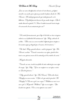 El Diario de Mr. Darcy Amanda Grange
Page
338
Traducido por:
Malinalli Quiroz
Jane me miro disculpándose al inicio de este discurso, y después
atendió a su madre, pero apenas y escuche la efusiva charla de Mrs
Bennet. Me estaba preguntando qué estaba pasando en la
biblioteca. Elizabeth parecía hacerse ido ya mucho tiempo. ¿Qué le
estaba diciendo su padre? ¿Acaso le estaba tomando tanto tiempo
el convencerlo de sus sentimientos por mí?
“He notado frecuentemente, que el lujo de la boda no tiene ninguna
relación con la felicidad del matrimonio” dijo Mary, saliendo de
su libro. “Tales cosas son mera vanidad, dispuestas para atrapar a
la incauta mujer y dirigirla por el camino de la tentación.”
“Oh, hush Mary, guarda silencio, nadie te pregunto” dijo Mrs
Bennet, molesta “Cuando encuentres a un esposo, puedes decir
tanto como quieras acerca de la naturaleza de los vestidos de novia.”
Mary fue silenciada.
“Cuando me case, tendré una falda de satín cubierta por una capa
de encaje,” dijo Kitty, “Y no me escapare con mi esposo a vivir
en Londres primero.”
“Kitty, guarda silencio” dijo Mrs Bennet. Ella volteo hacia
Bingley con una sonrisa. “¿Qué es lo que usted se pondrá Mr
Bingley? ¿Un saco azul o uno negro? Wickham se casó en su
saco azul. ¡Mi querido Wickham!” dijo con un suspiro. “Que
hombre tan apuesto. Pero no tan apuesto como usted.”
 