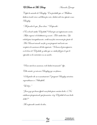 El Diario de Mr. Darcy Amanda Grange
Page
339
Traducido por:
Malinalli Quiroz
Capte la mirada de Bingley. Era probable que, si Wickham
hubiera tenido cinco mil libras por año, habría sido tan apuesto como
Bingley.
“Me pondré lo que Jane desee.” Respondió.
¿En dónde estaba Elizabeth? Sentí que mi impaciencia crecía.
Al fin regresó a la habitación y sonrió. Todo estaba bien. La
velada pasó tranquilamente, recibí una fría reverencia por parte de
Mrs Bennet cuando me fui, y me pregunté cuál sería mu
recepción la mañana del día siguiente. Vi líneas de preocupación
en la boca de Elizabeth, y sabía que no estaba feliz por lo que le
esperaba en la entrevista con su madre.
“Para esta hora mañana, todo habrá terminado” dije.
Ella asintió, y entonces Bingley y yo nos fuimos.
“¿Su padre dio su consentimiento?” preguntó Bingley mientras
regresábamos a Netherfield.
“Lo hizo.”
“Jane y yo ya hemos fijado una fecha para nuestra boda. ¿Nos
estábamos preguntando qué pensarían tú y Elizabeth de una boda
doble?”
Me sorprendió mucho la idea.
 