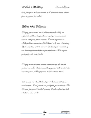 El Diario de Mr. Darcy Amanda Grange
Page
34
Traducido por:
Malinalli Quiroz
haré, y ninguna de las ocurrencias de Caroline en cuanto a lindos
ojos o suegras me prevendrá.
Martes 12 de Noviembre
Bingley y yo cenamos con los oficiales esta tarde. Hay un
regimiento establecido temporalmente aquí, y son en su mayoría
hombres inteligentes y bien educados. Cuando regresamos a
Netherfield encontramos a Miss Bennet en la casa. Caroline y
Louisa la habían invitado a comer. Había viajado en caballo, y
una lluvia repentina la había mojado totalmente. No es sorpresa
que haya pescado un resfriado.
Bingley se alarmó en ese instante, insistiendo que ella debería
quedarse esa noche. Sus hermanas lo apoyaron. Ella se retiró a la
cama temprano, y Bingley estuvo distraído el resto del día.
Esto me hizo recordar el hecho de que el solo tiene veintitrés, una
edad inestable. En el presente está preocupado por la salud de Miss
Bennet, pero para Navidad estará en Londres, donde sin duda
se habrá olvidado de ella.
 