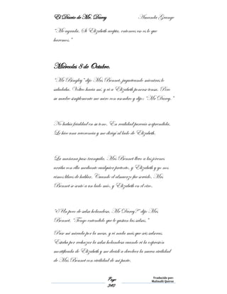 El Diario de Mr. Darcy Amanda Grange
Page
340
Traducido por:
Malinalli Quiroz
“Me agrada. Si Elizabeth acepta, entonces eso es lo que
haremos.”
Miércoles 8 de Octubre.
“Mr Bingley” dijo Mrs Bennet, jugueteando mientras lo
saludaba. Volteo hacia mí, y vi a Elizabeth ponerse tensa. Pero
su madre simplemente me miro con asombro y dijo: “Mr Darcy.”
No había frialdad en su tono. En realidad parecía sorprendida.
Le hice una reverencia y me dirigí al lado de Elizabeth.
La mañana paso tranquila. Mrs Bennet llevo a las jóvenes
arriba con ella mediante cualquier pretexto, y Elizabeth y yo nos
vimos libres de hablar. Cuando el almuerzo fue servido, Mrs
Bennet se sentó a un lado mío, y Elizabeth en el otro.
“¿Un poco de salsa holandesa, Mr Darcy?” dijo Mrs
Bennet. “Tengo entendido que le gustan las salsas.”
Pase mi mirada por la mesa, y vi nada más que seis salseras.
Estaba por rechazar la salsa holandesa cuando vi la expresión
mortificada de Elizabeth y me decidí a devolver la nueva civilidad
de Mrs Bennet con civilidad de mi parte.
 