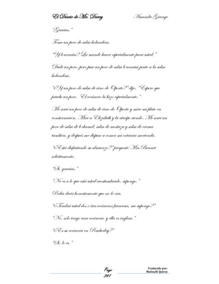 El Diario de Mr. Darcy Amanda Grange
Page
341
Traducido por:
Malinalli Quiroz
“Gracias.”
Tome un poco de salsa holandesa.
“Y b arnaise? La mande hacer especialmente para usted.”
Dude un poco, pero puse un poco de salsa b arnaise junto a la salsa
holandesa.
“¿Y un poco de salsa de vino de Oporto?” dijo. “Espero que
pruebe un poco. El cocinero la hizo especialmente.”
Me serví un poco de salsa de vino de Oporto y mire mi plato en
consternación. Mire a Elizabeth y la atrape riendo. Me serví un
poco de salsa de b chamel, salsa de mostaza y salsa de crema
también, y después me dispuse a comer mi extraña merienda.
“¿Está disfrutando su almuerzo?” preguntó Mrs Bennet
solícitamente.
“Si, gracias.”
“No es a lo que está usted acostumbrado, supongo.”
Podía decir honestamente que no lo era.
“¿Tendrá usted dos o tres cocineros franceses, me supongo?”
“No, solo tengo una cocinera, y ella es inglesa.”
“¿Es su cocinera en Pemberley?”
“Si, lo es.”
 