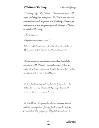 El Diario de Mr. Darcy Amanda Grange
Page
342
Traducido por:
Malinalli Quiroz
“Pemberley,” dijo Mrs Bennet. “Que imponente suena. Me
alegra que Lizzy haya rechazado a Mr Collins, pues una casa
parroquial no es nada comparada con Pemberley. Imagino que
la chimenea será aún más grande que la de Rosings. ¿Cuánto
ha costado, Mr Darcy? ”
“No estoy seguro.”
“Seguramente mil libras o más.”
“Debe ser difícil mantenerlo” dijo Mr Bennet. “Incluso en
Longbourn, es difícil sustentar todos los mantenimientos”
Nos adentramos en una discusión acerca de las propiedades, y
encontré que Mr Bennet es un hombre sensato. Puede ser
negligente en lo que concierne a su familia, pero sus deberes en otras
áreas son llevados a cabo responsablemente.
Debo de perdonar su presente negligencia, pues gracias a ella
Elizabeth es como es. Su vivacidad y energía habrían sido
aplastadas bajo una crianza ordinaria.
He decidido que Georgiana debe de tener un tiempo sin una
institutriz o acompañante, para que pueda desarrollar su propia
personalidad. Estoy segura que Elizabeth estará de acuerdo.
 