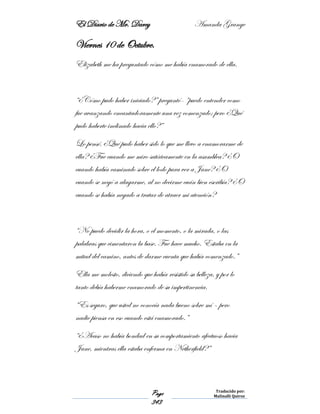 El Diario de Mr. Darcy Amanda Grange
Page
343
Traducido por:
Malinalli Quiroz
Viernes 10 de Octubre.
Elizabeth me ha preguntado cómo me había enamorado de ella.
“¿Cómo pudo haber iniciado?” preguntó- “puedo entender como
fue avanzando encantadoramente una vez comenzado; pero ¿Qué
pudo haberte inclinado hacia ello?”
Lo pensé. ¿Qué pudo haber sido lo que me llevo a enamorarme de
ella? ¿Fue cuando me miro satíricamente en la asamblea? ¿O
cuando había caminado sobre el lodo para ver a Jane? ¿O
cuando se negó a alagarme, al no decirme cuán bien escribía? ¿O
cuando se había negado a tratar de atraer mi atención?
“No puedo decidir la hora, o el momento, o la mirada, o las
palabras que cimentaron la base. Fue hace mucho. Estaba en la
mitad del camino, antes de darme cuenta que había comenzado.”
Ella me molesto, diciendo que había resistido su belleza, y por lo
tanto debía haberme enamorado de su impertinencia.
“Es seguro, que usted no conocía nada bueno sobre mí – pero
nadie piensa en eso cuando está enamorado.”
“¿Acaso no había bondad en su comportamiento afectuoso hacia
Jane, mientras ella estaba enferma en Netherfield?”
 