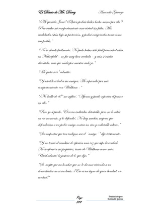 El Diario de Mr. Darcy Amanda Grange
Page
344
Traducido por:
Malinalli Quiroz
“¡Mi querida Jane! ¿Quién podría haber hecho menos por ella?
Pero vuelve mi comportamiento una virtud sin falta. Mis
cualidades están bajo su protección, y podrá exagerarlas tanto como
sea posible.”
“No se ofende fácilmente. No pudo haber sido fácil para usted estar
en Netherfield – no fue muy bien recibida – y aún sí estaba
divertida, más que nada por nuestra rudeza.”
“Me gusta reír” admitió.
“Y usted le es leal a sus amigos. Me reprendió por mis
comportamiento con Wickham -”
“¡No hable de él!” me suplicó. “Apenas y puedo soportar él pensar
en ello.”
“Pero yo sí puedo. Él es un individuo detestable, pero no lo sabía
en ese momento, y lo defendió. No hay muchas mujeres que
defenderían a un podre amigo contra un rico y codiciable soltero.”
“Sin importar que tan indigno sea el ´amigo´” dijo tristemente.
“Y no temió el cambiar de opinión una vez que supo la verdad.
No se aferró a sus prejuicios, tanto de Wickham como míos.
Usted admitió la justicia de lo que dije.”
“Si, acepte que un hombre que no le da una vivienda a un
derrochador no es un bruto. ¡Ese es un signo de gran bondad, en
verdad!”
 