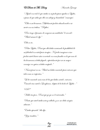 El Diario de Mr. Darcy Amanda Grange
Page
345
Traducido por:
Malinalli Quiroz
“Ayudó con todo lo que estaba en su poder para ayudar a Lydia,
a pesar de que sabía que ella era salvaje y descuidada” remarqué.
“Ella es mi hermana. Difícilmente podría abandonarla a su
suerte con un truhan.” Replicó.
“Pero tengo el permiso de exagerar sus cualidades” le recordé-
“Usted misma lo dijo”
Ella se rio.
“Pobre Lydia. Pensé que ella había arruinado la posibilidad de
mi felicidad con usted para siempre. No podía imaginar cómo
podría usted desear estar conectado con una familia en la que una de
las hermanas se había fugado, especialmente por ser su mayor
enemigo con quien se había escapado.”
“Nunca pensé en eso. Usted me había enseñado para entonces que
tales cosas no importan.”
“Le he enseñado más cosas de las que había notado, entonces.
Cuando vino usted a Longbourn, después de la boda de Lydia -”
“¿Si?”
“Hablo tan poco. Pensé que yo ya no le interesaba.”
“Puesto que usted estaba seria y callada, y no me daba ningún
aliciente.”
“Estaba apenada” ella dijo.
“Y yo también.”
 
