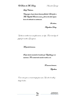 El Diario de Mr. Darcy Amanda Grange
Page
347
Traducido por:
Malinalli Quiroz
Lady Catherine,
Estoy seguro de que deseará desearme felicidad. Le he pedio a
Miss Elizabeth Bennet su mano, y ella me ha dado el gran
honor de cedérmela en matrimonio.
Su sobrino,
Firtzwilliam Darcy.
Y ahora escribiré una más placentera, me dije. Tomé otra hoja de
papel y le escribí a Georgiana.
Mi querida hermana,
Sé que estarás encantada de escuchar que Elizabeth y yo nos
casaremos. Te lo contaré todo cuando te vuelva a ver.
Tu amoroso hermano,
Fitzwilliam
Era corta, pero no tenía tiempo para más. La releí, la sellé y
dirigí el sobre.
 