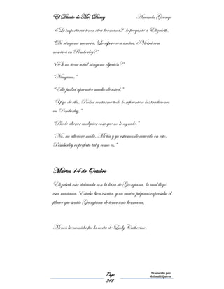 El Diario de Mr. Darcy Amanda Grange
Page
348
Traducido por:
Malinalli Quiroz
“¿Le importaría tener otra hermana?” le pregunté a Elizabeth.
“De ninguna manera. Lo espero con ansias. ¿Vivirá con
nosotros en Pemberley?”
“¿Si no tiene usted ninguna objeción?”
“Ninguna.”
“Ella podrá aprender mucho de usted.”
“Y yo de ella. Podrá contarme todo lo referente a las tradiciones
en Pemberley.”
“Puede alterar cualquier cosa que no le agrade.”
“No, no alteraré nada. Mi tía y yo estamos de acuerdo en esto.
Pemberley es perfecto tal y como es.”
Martes 14 de Octubre
Elizabeth esta deleitada con la letra de Georgiana, la cual llegó
esta mañana. Estaba bien escrita, y en cuatro páginas expresaba el
placer que sentía Georgiana de tener una hermana.
Menos bienvenida fue la carta de Lady Catherine.
 