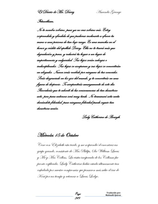 El Diario de Mr. Darcy Amanda Grange
Page
349
Traducido por:
Malinalli Quiroz
Fitzwilliam,
No te nombro sobrino, pues ya no eres sobrino mío. Estoy
sorprendida y ofendida de que pudieras inclinarte a ofrecer tu
mano a una persona de tan bajo rango. Es una mancha en el
honor y crédito del apellido Darcy. Ella no te traerá más que
degradación y pena, y reducirá tu hogar a un lugar de
impertinencia y vulgaridad. Sus hijos serán salvajes e
indisciplinados. Sus hijas se escaparan y sus hijos se convertirán
en abogados. Nunca serás recibido por ninguno de tus conocidos.
Serás desgraciado en los ojos del mundo, y te convertirás en una
figura de desprecio. Te arrepentirás amargamente de este día.
Recordarás que te advertí de las consecuencias de tan desastroso
acto, pero para entonces será muy tarde. No terminaré esta carta
deseándote felicidad, pues ninguna felicidad puede seguir tan
desastrosa unión.
Lady Catherine de Bourgh.
Miércoles 15 de Octubre
Cene con Elizabeth esta tarde, y me sorprendió el encontrar un
grupo grande, consistente de Mrs Philips, Sir William Lucas
y Mr y Mrs Collins. La visita inesperada de los Collinses fue
pronto explicada. Lady Catherine había estada últimamente tan
enfadada por nuestro compromiso que pensaron más sabio el irse de
Kent por un tiempo y retirarse a Lucas Lodge.
 