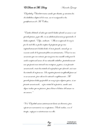 El Diario de Mr. Darcy Amanda Grange
Page
350
Traducido por:
Malinalli Quiroz
Elizabeth y Charlotte tenían mucho que discutir, y mientras las
dos hablaban después de la cena, me vi consignada a las
gratificaciones de Mr Collins.
“Estaba deleitado al saber que usted le había ofrecido su mano a mi
querida prima, y que ella, en su sabiduría femenina y agraciada, lo
había aceptado.” Dijo, radiante. “Ahora comprendo la razón
por la cual ella no podía aceptar la propuesta que yo tan
imprudentemente le había hecho el otoño pasado, cuando yo no
conocía nada de los presentes felices acontecimientos. Pensé en esos
momentos que era extraño que una joven tan amable rechazará la
nada excepcional mano de un estimable caballero, particularmente
uno que poseía una viviendo tan ventajosa, y quien, si me permite
mencionarlo, tenía las virtudes de su profesión que ofrecerle ,así como
las virtudes de su persona. Su negativa parecía inexplicable para mí
en su momento, pero ahora la entiendo completamente. Mi
querida prima había ya perdido su corazón por alguien quien, si me
permite mencionarlo, es por virtud de su posición, mucho más
digno incluso que un párroco, pues él tiene el destino del mismo en
sus manos.”
Vi a Elizabeth mirar satíricamente hacia mi dirección, pero
soporte su conversación con compostura. Puedo incluso, con el
tiempo, empezar a entretenerme con ella.
 