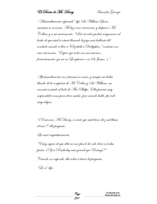 El Diario de Mr. Darcy Amanda Grange
Page
351
Traducido por:
Malinalli Quiroz
“Admirablemente expresado” dijo Sir William Lucas,
mientras se nos unía. Me hizo una reverencia, y después a Mr
Collins, y a mi nuevamente. “Solo ese valor podría resignarnos al
hecho de que usted se estará llevando la joya más brillante del
condado cuando se lleve a Elizabeth a Derbyshire,” continuó con
otra reverencia. “Espero que todos nos encontremos
frecuentemente, ya sea en Longbourn o en St James´s.”
Afortunadamente nos retiramos a cenar, y aunque me había
librado de la compañía de Mr Collins y Sir William, me
encontré sentado al lado de Mrs Philips. Ella parecía muy
sorprendida como para decir mucho, pero cuando hablo, fue todo
muy vulgar.
“¿Entonces, Mr Darcy, es cierto que usted tiene diez mil libras
al año?” ella preguntó.
La miré inquisitivamente.
“Estoy seguro de que debe ser así, pues lo he oído decir en todas
partes. ¿Y es Pemberley más grande que Rosings?”
Cuando no respondí, ella volvió a hacer la pregunta.
“Lo es” dije.
 