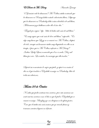 El Diario de Mr. Darcy Amanda Grange
Page
352
Traducido por:
Malinalli Quiroz
“¿Y cuánto vale la chimenea? Mr Collins estaba contando que
la chimenea en Rosings había costado ochocientas libras. Supongo
que la chimenea en Pemberley debió costar alrededor de mil libras.
Mi hermana y yo hablamos sobre ello el otro día.”
“Téngalo por seguro” dije. “debió de haber sido más de mil libras”
“Es muy seguro que costó más de doce mil libras” respondió. “Es
algo muy bueno que Lizzy no se casará con Mr Collins, después
de todo, aunque mi hermana estaba muy disgustada con ella en su
tiempo, ¿pero qué es Mr Collins enfrente a Mr Darcy?
Incluso Lady Lucas concuerda que él no es nada. Diez mil
libras por año. Los vestidos, los carruajes que ella tendrá.”
Soporté sus comentarios lo mejor que pude, y esperé con ansias el
día en el que tendría a Elizabeth conmigo en Pemberley, libre de
todas sus relaciones.
Martes 28 de Octubre
No sabía que podía sentirme tan nervioso, pero esta mañana me
sentí casi tan nervioso como el día en que le pedí a Elizabeth que se
casara conmigo. Bingley y yo nos dirigimos a la iglesia juntos.
Creo que él estaba aún más ansioso que yo cuando fuimos y
tomamos nuestros lugares en el frente.
 