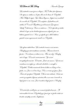 El Diario de Mr. Darcy Amanda Grange
Page
353
Traducido por:
Malinalli Quiroz
Los invitados comenzaron a llegar. Mr Collins fue el primero.
Su esposa no estaba con él, pues ella era la dama de Elizabeth.
Mrs Philips lo siguió. Los Lucas llegaron, después una cantidad
de conocidos de Elizabeth. Por mi parte, de familiares solo
estaban el Coronel Fitzwilliam y mi hermana Georgiana.
Lady Catherine y Anne no asistieron. No lo esperaba, y estaba
aliviado de que mi tía decidiera permanecer alejada, pero me
hubiera gustado ver a Anne, y sospecho que a ella le hubiera
gustado verme seguramente casado con Elizabeth.
La iglesia estaba llena. Los invitados tomaron sus asientos.
Bingley y yo intercambiamos miradas. Miramos hacia la
puerta. Nos volvimos a voltear a ver. Mire mi reloj. Bingley
miró el suyo. Él sonrió nerviosamente. Yo sonreí
tranquilizadoramente. El asintió. Junte mis manos. Y entonces
escuchamos un suspiro y, volteando alrededor, contemplé a
Elizabeth. Estaba caminando hacia el altar en el brazo de su
padre, con Jane en el otro brazo. Pero no tenía ojos para Jane.
Tenía solo ojos para Elizabeth. Ella se veía radiante. Sentí mis
nervios y angustias dejarme mientras ella se me unía, tomando su
lugar junto a mí, como Jane tomaba su lugar junto a Bingley.
El servicio fue sencillo pero me conmovió profundamente. Al
intercambiar los votos Elizabeth y yo, pensé que no podía existir un
hombre más feliz en toda Inglaterra.
 