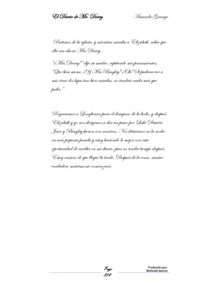 El Diario de Mr. Darcy Amanda Grange
Page
354
Traducido por:
Malinalli Quiroz
Partimos de la iglesia, y mientras miraba a Elizabeth, sabía que
ella era ahora Mrs Darcy.
“¡Mrs Darcy!” dijo su madre, repitiendo mis pensamientos.
“Que bien suena. ¡Y Mrs Bingley! ¡Oh! Si pudiera ver a
mis otras dos hijas tan bien casadas, no tendría nada más que
pedir.”
Regresamos a Longbourn para el desayuno de la boda, y después
Elizabeth y yo nos dirigimos a dar un paseo por Lake District.
Jane y Bingley fueron con nosotros. Nos detuvimos en la noche
en una pequeña posada y estoy haciendo lo mejor con esta
oportunidad de escribir en mi diario, pues no tendré tiempo después.
Estoy ansioso de que llegué la tarde. Después de la cena, nuestro
verdadero matrimonio comenzará.
 