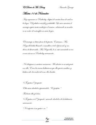 El Diario de Mr. Darcy Amanda Grange
Page
356
Traducido por:
Malinalli Quiroz
Martes 11 de Noviembre
Hoy regresamos a Pemberley, después de nuestra luna de miel en
los lagos. Elizabeth se veía feliz y saludable. La mire mientras el
carruaje seguía cuesta arriba por el camino, admirando su asombro
en su rostro al contemplar su nuevo hogar.
El carruaje se detuvo fuera de la puerta. Entramos. Mrs
Reynolds había llamado a asamblea a todo el personal, y nos
dieron la bienvenida. Mrs Reynolds, lo sé, está encantada en ver
a una señora en Pemberley nuevamente.
Nos dirigimos a nuestras recámaras. Me adentre en su suite junto
con ella. Eran las únicas habitaciones que ella quería cambiar, y
habían sido decoradas tal como ella deseaba.
“¿Te gustan?” pregunté.
Ella mira alrededor apreciándolo. “Es perfecto.”
Fui hacia ella y la bese.
“¿Te gustan a ti?” preguntó, mirando alrededor de la habitación
nuevamente.
“No importa si me gusta o no.”
 