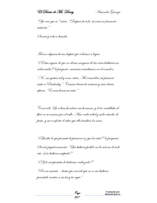 El Diario de Mr. Darcy Amanda Grange
Page
357
Traducido por:
Malinalli Quiroz
“Yo creo que sí,” inició. “Después de todo, tú serás un frecuente
visitante.”
Sonreí y volví a besarla.
Fueron algunas horas después que volvimos a bajar.
“¿Estás segura de que no deseas ninguna de las otras habitaciones
redecorada?” le pregunte, mientras entrabamos en el comedor.
“No, me gustan tal y como están. Me recuerdan mi primera
visita a Pemberley.” Caminó hacia la ventana y miro hacia
afuera. “Es una hermosa vista.”
Concordé. La colina frondosa era hermosa, y el rio centellaba al
fluir en su camino por el valle. Amo cada árbol y cada estrecho de
pasto, y me conforta el saber que ella también los ama.
“¿Qué fue lo que pensaste la primera vez que los viste?” le pregunté.
Sonrió juguetonamente. “Que hubiera podido ser la señora de todo
esto, ¡si te hubiera aceptado!”
“¿Y te arrepentiste de haberme rechazado?”
“Por un minuto – hasta que recordé que no se me hubiera
permitido invitar a mi tía y tío aquí.”
 