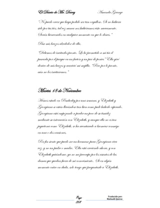 El Diario de Mr. Darcy Amanda Grange
Page
358
Traducido por:
Malinalli Quiroz
“No puedo creer que haya podido ser tan orgulloso. Si no hubiera
sido por tus tíos, tal vez nunca nos hubiéramos visto nuevamente.
Serán bienvenidos en cualquier momento en que lo desees.”
Puse mis brazos alrededor de ella.
“Debemos de invitarlos pronto. Le he prometido a mi tía el
pasearla por el parque en un faetón y un par de ponies” Ella giró
dentro de mis brazos y acarició mi mejilla. “Pero por lo pronto,
aún no los invitaremos.”
Martes 18 de Noviembre
Hemos estado en Pemberley por una semana, y Elizabeth y
Georgiana se están llevándose tan bien como pude haberlo esperado.
Georgiana está empezando a perder un poco de su timidez
mediante su interacción con Elizabeth, y aunque ella no es tan
juguetona como Elizabeth, se ha aventurado a bromear conmigo
en una o dos ocasiones.
Por fin siento que puedo ser un hermano para Georgiana otra
vez, y no un padre o madre. Ella está creciendo ahora, y con
Elizabeth guiándome, ya no me preocupo por los asuntos de las
damas que quedan fuera de mi conocimiento. Si en algún
momento entro en duda, solo tengo que preguntarle a Elizabeth.
 