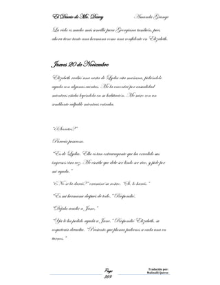 El Diario de Mr. Darcy Amanda Grange
Page
359
Traducido por:
Malinalli Quiroz
La vida es mucho más sencilla para Georgiana también, pues
ahora tiene tanto una hermana como una confidente en Elizabeth.
Jueves 20 de Noviembre
Elizabeth recibió una carta de Lydia esta mañana, pidiéndole
ayuda con algunas cuentas. Me la encontré por casualidad
mientras estaba leyéndola en su habitación. Me miro con un
semblante culpable mientras entraba.
“¿Secretos?”
Parecía pesarosa.
“Es de Lydia. Ella es tan extravagante que ha excedido sus
ingresos otra vez. Me escribe que debe ser lindo ser rico, y pide por
mi ayuda.”
“¿No se la darás?” examiné su rostro. “Si, lo harás.”
“Es mi hermana después de todo.” Respondió.
“Déjala acudir a Jane.”
“Ya le ha pedido ayuda a Jane.” Respondió Elizabeth, su
coquetería devuelta. “Presiento que planea pedirnos a cada una en
turnos.”
 