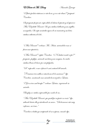 El Diario de Mr. Darcy Amanda Grange
Page
36
Traducido por:
Malinalli Quiroz
“¿Quién podría visitarnos a esta hora, y con este clima?” preguntó
Caroline.
Su pregunta fue pronto respondida al abrirse la puerta y al aparecer
Miss Elizabeth Bennet. Su ojos estaban brillantes y sus mejillas
sonrojadas. Su ropa mostraba signos de su caminata y sus botas
estaban cubiertas de lodo.
“¡Miss Bennet!” exclamo Mr. Hurst, mirándola como si
fuera una aparición.
“¡Miss Bennet!” repitió Caroline. “¿No habrá venido a pie?”
pregunto, perpleja, mirando sus botas y sus enaguas, los cuales
estaban llenas de barro por seis pulgadas.
“Si” respondió, como si fuera lo más natural del mundo.
"¡Caminar tres millas a estas horas de la mañana!” dijo
Caroline, mostrando una mirada horrorizada a Louisa.
“¡Y con tan mal tiempo!” exclamo Louisa, regresando su
mirada.
Bingley no estaba sorprendido por nada de eso.
“Miss Elizabeth Bennet, que gentil por su parte en venir” dijo,
saltando hacia ella y estrechando su mano. “Su hermana está muy
enferma, me temo.”
Caroline se había ya recuperado de su sorpresa, cuando dijo.
 