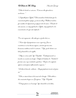 El Diario de Mr. Darcy Amanda Grange
Page
360
Traducido por:
Malinalli Quiroz
“Debes de decirle no entonces. Entonces ella aprenderá a
moderarse-”
“¡Imposible para Lydia! Ella acumulará deudas hasta que los
comerciantes pidan su pago, y entonces ella y Wickham tendrán
que cambiar de alojamiento y empezar todo de nuevo. Piénsalo de
esta manera, no estoy ayudando a Lydia, estoy ayudando a los
comerciantes a los que está estafando.”
Con este argumento, ella sabía que no podía decir no.
“Nunca dejo de preguntarme como es que tú y Jane se
convirtieron en tan buenas mujeres, mientras que tus otras
hermanas resultaron todo lo contrario.” Dije, yendo directo a su
lado y besándola en la mejilla.
“Kitty no es tan mala” dijo Elizabeth. “Estaba pensando en
tenerla con nosotros un tiempo. Después de la fiesta de Navidad el
próximo mes, voy a invitarla a quedarse. Un poco de compañía
superior servirá para influenciarla a mejorar.”
“Si debes de hacerlo, adelante. Aunque preferiría tenerte solo para
mí.”
“Ella no estará dentro de la casa todo el tiempo. Ella saldrá a
dar caminatas largas con Georgiana.” Dijo Elizabeth.
“O largos paseos en el carruaje” dije, besándola en los labios.
 