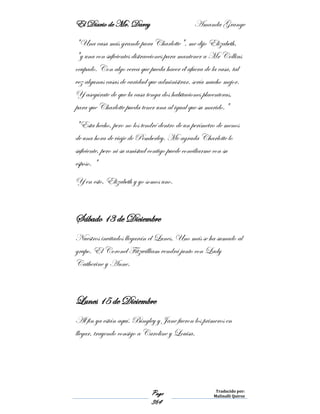 El Diario de Mr. Darcy Amanda Grange
Page
364
Traducido por:
Malinalli Quiroz
"Una casa más grande para Charlotte", me dijo Elizabeth,
"y una con suficientes distracciones para mantener a Mr Collins
ocupado. Con algo cerca que pueda hacer él afuera de la casa, tal
vez algunas casas de caridad que administrar, sería mucho mejor.
Y asegúrate de que la casa tenga dos habitaciones placenteras,
para que Charlotte pueda tener una al igual que su marido."
"Esta hecho, pero no los tendré dentro de un perímetro de menos
de una hora de viaje de Pemberley. Me agrada Charlotte lo
suficiente, pero ni su amistad contigo puede conciliarme con su
esposo. "
Y en esto, Elizabeth y yo somos uno.
Sábado 13 de Diciembre
Nuestros invitados llegarán el Lunes. Uno más se ha sumado al
grupo. El Coronel Fitzwilliam vendrá junto con Lady
Catherine y Anne.
Lunes 15 de Diciembre
Al fin ya están aquí. Bingley y Jane fueron los primeros en
llegar, trayendo consigo a Caroline y Louisa.
 