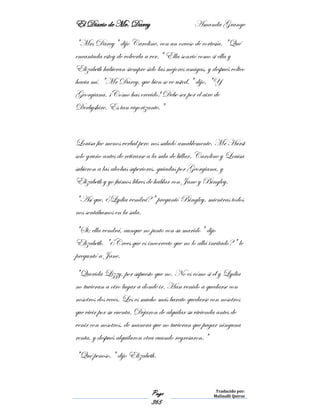 El Diario de Mr. Darcy Amanda Grange
Page
365
Traducido por:
Malinalli Quiroz
"Mrs Darcy" dijo Caroline, con un exceso de cortesía. "Qué
encantada estoy de volverla a ver." Ella sonrió como si ella y
Elizabeth hubieran siempre sido las mejores amigas, y después volteo
hacia mí. "Mr Darcy, que bien se ve usted," dijo, "Y
Georgiana. ¡Cómo has crecido! Debe ser por el aire de
Derbyshire. Es tan vigorizante."
Louisa fue menos verbal pero nos saludó amablemente. Mr Hurst
solo gruño antes de retirarse a la sala de billar. Caroline y Louisa
subieron a las alcobas superiores, guiadas por Georgiana, y
Elizabeth y yo fuimos libres de hablar con Jane y Bingley.
"Así que, ¿Lydia vendrá?" preguntó Bingley, mientras todos
nos sentábamos en la sala.
"Si; ella vendrá, aunque no junto con su marido" dijo
Elizabeth. "¿Crees que es incorrecto que no lo allá invitado?" le
preguntó a Jane.
"Querida Lizzy, por supuesto que no. No es cómo si él y Lydia
no tuvieran a otro lugar a donde ir. Han venido a quedarse con
nosotros dos veces. Les es mucho más barato quedarse con nosotros
que vivir por su cuenta. Dejaron de alquilar su vivienda antes de
venir con nosotros, de manera que no tuvieran que pagar ninguna
renta, y después alquilaron otra cuando regresaron."
"Qué penoso," dijo Elizabeth.
 