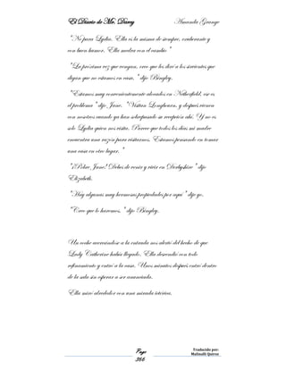 El Diario de Mr. Darcy Amanda Grange
Page
366
Traducido por:
Malinalli Quiroz
"No para Lydia. Ella es la misma de siempre, exuberante y
con buen humor. Ella medra con el cambio"
"La próxima vez que vengan, creo que les diré a los sirvientes que
digan que no estamos en casa," dijo Bingley.
"Estamos muy convenientemente alocados en Netherfield, ese es
el problema" dijo Jane. "Visitan Longbourn, y después vienen
con nosotros cuando ya han sobrepasado su recepción ahí. Y no es
solo Lydia quien nos visita. Parece que todos los días mi madre
encuentra una razón para visitarnos. Estamos pensando en tomar
una casa en otro lugar."
"¡Pobre Jane! Debes de venir y vivir en Derbyshire" dijo
Elizabeth.
"Hay algunas muy hermosas propiedades por aquí" dije yo.
"Creo que lo haremos," dijo Bingley.
Un coche acercándose a la entrada nos alertó del hecho de que
Lady Catherine había llegado. Ella descendió con todo
refinamiento y entró a la casa. Unos minutos después entró dentro
de la sala sin esperar a ser anunciada.
Ella miró alrededor con una mirada ictérica.
 