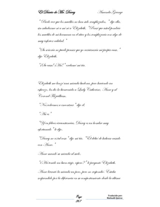 El Diario de Mr. Darcy Amanda Grange
Page
367
Traducido por:
Malinalli Quiroz
" Puedo ver que los muebles no han sido remplazados, " dijo ella,
sin saludarme ni a mí ni a Elizabeth. "Pensé que usted pondría
los muebles de mi hermana en el ático y los remplazaría con algo de
muy inferior calidad."
"Su señoría no puede pensar que yo arruinaría mi propia casa."
dijo Elizabeth.
"¡Su casa! ¡Ha!" exclamó mi tía.
Elizabeth me lanzó una mirada burlona, pero haciendo un
esfuerzo, les dio la bienvenida a Lady Catherine, Anne y al
Coronel Fitzwilliam.
"Nos volvemos a encontrar" dijo él.
"Así es"
"Y en felices circunstancias. Darcy es un hombre muy
afortunado" le dijo.
"Darcy no es tal cosa" dijo mi tía. "Él debió de haberse casado
con Anne."
Anne mandó su mirada al suelo.
"¿Ha tenido un buen viaje, espero?" le preguntó Elizabeth.
Anne levantó la mirada un poco, pero no respondió. Estaba
sorprendido por la diferencia en su comportamiento desde la última
 