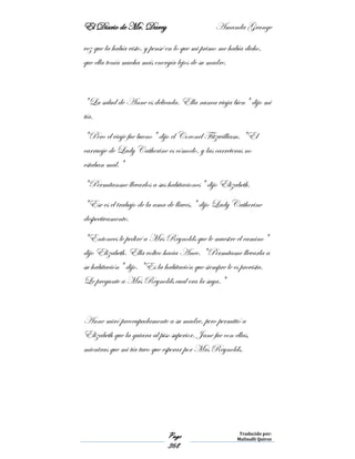 El Diario de Mr. Darcy Amanda Grange
Page
368
Traducido por:
Malinalli Quiroz
vez que la había visto, y pensé en lo que mi primo me había dicho,
que ella tenía mucha más energía lejos de su madre.
"La salud de Anne es delicada. Ella nunca viaja bien" dijo mi
tía.
"Pero el viaje fue bueno" dijo el Coronel Fitzwilliam. "El
carruaje de Lady Catherine es cómodo, y las carreteras no
estaban mal."
"Permítanme llevarlos a sus habitaciones" dijo Elizabeth.
"Ese es el trabajo de la ama de llaves," dijo Lady Catherine
despectivamente.
"Entonces le pediré a Mrs Reynolds que le muestre el camino"
dijo Elizabeth. Ella volteo hacia Anee. "Permítame llevarla a
su habitación" dijo. "Es la habitación que siempre le es provista.
Le pregunte a Mrs Reynolds cual era la suya."
Anne miró preocupadamente a su madre, pero permitió a
Elizabeth que la guiara al piso superior. Jane fue con ellas,
mientras que mi tía tuvo que esperar por Mrs Reynolds.
 
