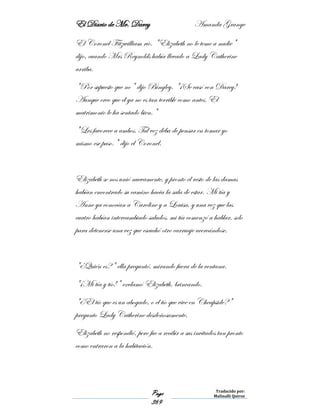 El Diario de Mr. Darcy Amanda Grange
Page
369
Traducido por:
Malinalli Quiroz
El Coronel Fitzwilliam río. "Elizabeth no le teme a nadie"
dijo, cuando Mrs Reynolds había llevado a Lady Catherine
arriba.
"Por supuesto que no" dijo Bingley. "¡Se casó con Darcy!
Aunque creo que él ya no es tan terrible como antes. El
matrimonio le ha sentado bien."
"Les favorece a ambos. Tal vez deba de pensar en tomar yo
mismo ese paso." dijo el Coronel.
Elizabeth se nos unió nuevamente, y pronto el resto de las damas
habían encontrado su camino hacia la sala de estar. Mi tía y
Anne ya conocían a Caroline y a Louisa, y una vez que las
cuatro habían intercambiado saludos, mi tía comenzó a hablar, solo
para detenerse una vez que escuchó otro carruaje acercándose.
"¿Quién es?" ella preguntó, mirando fuera de la ventana.
"¡Mi tía y tío!" exclamó Elizabeth, brincando.
"¿El tío que es un abogado, o el tío que vive en Cheapside?"
pregunto Lady Catherine desdeñosamente.
Elizabeth no respondió, pero fue a recibir a sus invitados tan pronto
como entraron a la habitación.
 