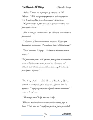 El Diario de Mr. Darcy Amanda Grange
Page
37
Traducido por:
Malinalli Quiroz
“Vamos, Charles, no la preocupes” y volviéndose a Mis
Bennet. “No es más que una jaqueca y un dolor de garganta.
No durmió muy bien, pero se ha levantado esta mañana.
Aunque tiene algo de fiebre y no está lo suficientemente bien como
para dejar su cuarto”
“Debe de tener frio y estar mojada” dijo Bingley, mirándola con
preocupación.
“No es nada. Suelo caminar en las mañanas. El frio y la
humedad no me molestan. ¿Dónde está Jane? ¿Puedo verla?”
“Claro” respondió Bingley. “La llevaré a su habitación ahora
mismo.”
No podía evitar pensar en el esplendor que el ejercicio le había dado
a su complexión, aunque me pregunte si debería caminar tal
distancia sola. Si su hermana hubiera estado en peligro, tal vez,
pero ¿por un resfriado?
Charles dejo el salón con Miss Bennet. Caroline y Louisa,
sintiendo como obligación para ellas como anfitrionas el ir, los
siguieron. Bingley regresó pronto, dejando a sus hermanas en el
cuarto de la enferma.
“Tenemos que irnos” le dije, mirando el reloj.
Habíamos quedado de vernos con los oficiales para un juego de
billar. Podía notar que Bingley no quería ir, pero lo persuadí de
 