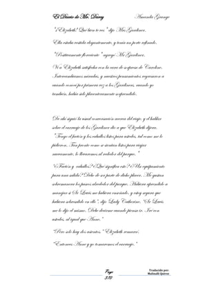 El Diario de Mr. Darcy Amanda Grange
Page
370
Traducido por:
Malinalli Quiroz
"¡Elizabeth! Qué bien te ves" dijo Mrs Gardiner.
Ella estaba vestida elegantemente, y tenía un porte refinado.
"Positivamente floreciente" agregó Mr Gardiner.
Vi a Elizabeth satisfecha con la cara de sorpresa de Caroline.
Intercambiamos miradas, y nuestros pensamientos regresaron a
cuando conocí por primera vez a los Gardiners, cuando yo
también, había sido placenteramente sorprendido.
De ahí siguió la usual conversación acerca del viaje, y el hablar
sobre el carruaje de los Gardiner dio a que Elizabeth dijera.
"Tengo el faetón y los caballos listos para ustedes, tal como me lo
pidieron. Tan pronto como se sientan listos para viajar
nuevamente, lo llevaremos al rededor del parque."
“¿Faetón y caballos? ¿Qué significa esto? ¿Un equipamiento
para una salida? Debo de ser parte de dicho placer. Me gustan
sobremanera los paseos alrededor del parque. Hubiera aprendido a
manejar si Sr Lewis me hubiera enseñado, y estoy segura que
hubiera sobresalido en ello”, dijo Lady Catherine. “Sr Lewis
me lo dijo el mismo. Debe decirme cuando piensa ir. Iré con
ustedes, al igual que Anne.”
“Pero solo hay dos asientos.” Elizabeth remarcó.
“Entonces Anne y yo tomaremos el carruaje.”
 