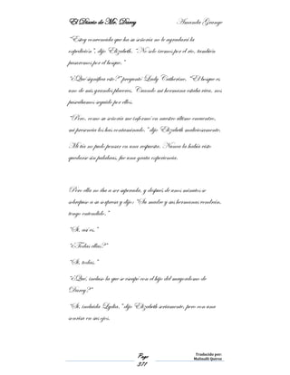 El Diario de Mr. Darcy Amanda Grange
Page
371
Traducido por:
Malinalli Quiroz
“Estoy convencida que ha su señoría no le agradará la
expedición”, dijo Elizabeth. “No solo iremos por el rio, también
pasaremos por el bosque.”
“¿Qué significa esto?” preguntó Lady Catherine. “El bosque es
uno de mis grandes placeres. Cuando mi hermana estaba viva, nos
paseábamos seguido por ellos.
“Pero, como su señoría me informó en nuestro último encuentro,
mi presencia los has contaminado.” dijo Elizabeth maliciosamente.
Mi tía no pudo pensar en una respuesta. Nunca la había visto
quedarse sin palabras, fue una grata experiencia.
Pero ella no iba a ser superada, y después de unos minutos se
sobrepuso a su sorpresa y dijo: “Su madre y sus hermanas vendrán,
tengo entendido.”
“Si, así es.”
“¿Todas ellas?”
“Si, todas.”
“¿Qué, incluso la que se escapó con el hijo del mayordomo de
Darcy?”
“Si, incluida Lydia.” dijo Elizabeth seriamente, pero con una
sonrisa en sus ojos.
 
