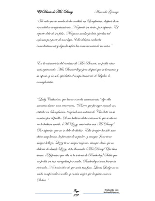 El Diario de Mr. Darcy Amanda Grange
Page
372
Traducido por:
Malinalli Quiroz
“He oído que su madre la ha recibido en Longbourn, después de su
escandaloso comportamiento. No puede ser cierto, por supuesto. El
reporte debe de ser falso. Ninguna madre podría aprobar tal
infamia por parte de una hija. Ella debería excluirla
inmediatamente y dejarla sufrir las consecuencias de sus actos.”
En la estimación del carácter de Mrs Bennet, no podía estar
más equivocada. Mrs Bennet llegó poco después que su hermano y
su esposa, y no solo aprobaba el comportamiento de Lydia, lo
vanagloriaba.
“Lady Catherine, que bueno es verla nuevamente,” dijo ella
mientras hacia una reverencia. “Parece que fue ayer cuando nos
visitaba en Longbourn, trayéndonos noticias de Charlotte en su
camino por el pueblo. Si me hubiera dicho entonces lo que se ahora,
no lo hubiera creído. ¡Mi Lizzy, casándose con Mr Darcy!
Por supuesto, que no se debe de dudar. Ella siempre ha sido una
chica muy buena, la favorita de su padre, y aunque Jane tiene
mayor belleza, Lizzy tiene mayor ingenio, aunque claro, ya no
debería de decirle Lizzy, debo llamarla ¡Mrs Darcy! Que bien
suena. ¡Y pensar que ella es la señora de Pemberley! Sabía que
no podía ser tan energética por nada. Pemberley es una hermosa
vivienda. No tenía idea de que sería tan fina. Lucas Lodge no es
nada comparada con ella, y es aún mejor que la gran casa en
Stokes. “
 