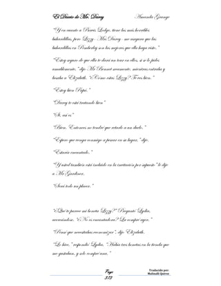 El Diario de Mr. Darcy Amanda Grange
Page
373
Traducido por:
Malinalli Quiroz
“Y en cuanto a Purvis Lodge, tiene las más horribles
buhardillas, pero Lizzy- Mrs Darcy- me asegura que las
buhardillas en Pemberley son las mejores que ella haya visto.”
“Estoy seguro de que ella te dará un tour en ellos, si se lo pides
amablemente,” dijo Mr Bennet secamente, mientras entraba y
besaba a Elizabeth. “¿Cómo estas Lizzy? Te ves bien.”
“Estoy bien Papá.”
“Darcy te está tratando bien”
“Si, así es”
“Bien. Entonces no tendré que retarlo a un duelo.”
“Espero que venga conmigo a pescar en su lugar,” dije.
“Estaría encantado.”
“Y usted también está incluido en la invitación por supuesto” le dije
a Mr Gardiner.
“Será todo un placer.”
“¿Qué te parece mi boneta Lizzy?” Preguntó Lydia,
acercándose, “¿No es encantadora? La compré ayer.”
“Pensé que necesitabas economizar”, dijo Elizabeth.
“Lo hice,” respondió Lydia, “Había tres bonetas en la tienda que
me gustaban, y solo compré una.”
 