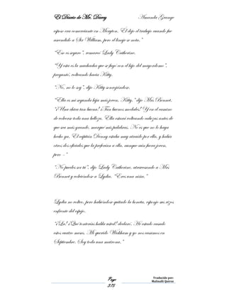 El Diario de Mr. Darcy Amanda Grange
Page
375
Traducido por:
Malinalli Quiroz
esposo era comerciante en Meryton. Él dejo el trabajo cuando fue
ascendido a Sir William, pero el linaje se nota.”
“Eso es seguro”, remarcó Lady Catherine.
“Y esta es la muchacha que se fugó con el hijo del mayordomo”,
preguntó, volteando hacia Kitty.
“No, no lo soy”, dijo Kitty sonrojándose.
“Ella es mi segunda hija más joven, Kitty.” dijo Mrs Bennet.
“¡Una chica tan buena! ¡Tan buenos modales! Y en el camino
de volverse toda una belleza. Ella estará volteando cabezas antes de
que sea más grande, marqué mis palabras. No es que no lo haya
hecho ya. El capitán Denny estaba muy atraído por ella, y había
otros dos oficiales que la preferían a ella, aunque aún fuera joven,
pero –“
“No puedes ser tú”, dijo Lady Catherine, atravesando a Mrs
Bennet y volviéndose a Lydia. “Eres una niña.”
Lydia no volteo, pero habiéndose quitado la boneta, esponjo sus rizos
enfrente del espejo.
“¡La! ¡Qué tonterías habla usted! declaró. He estado casado
estos cuatro meses. Mi querido Wickham y yo nos casamos en
Septiembre. Soy toda una matrona.”
 