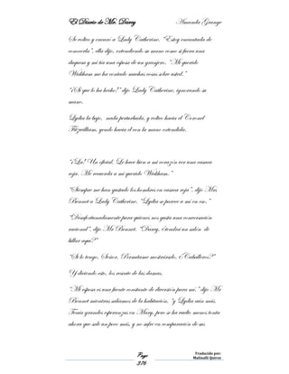 El Diario de Mr. Darcy Amanda Grange
Page
376
Traducido por:
Malinalli Quiroz
Se volteo y encaró a Lady Catherine. “Estoy encantada de
conocerla”, ella dijo, extendiendo su mano como si fuera una
duquesa y mi tía una esposa de un granjero. “Mi querido
Wickham me ha contado muchas cosas sobre usted.”
“¡Sí que lo ha hecho!” dijo Lady Catherine, ignorando su
mano.
Lydia la bajo, nada perturbada, y volteo hacia el Coronel
Fitzwilliam, yendo hacia él con la mano extendida.
“¡La! Un oficial. Le hace bien a mi corazón ver una casaca
roja. Me recuerda a mi querido Wickham.”
“Siempre me han gustado los hombres en casaca roja”, dijo Mrs
Bennet a Lady Catherine. “Lydia se parece a mí en eso.”
“Desafortunadamente para quienes nos gusta una conversación
racional”, dijo Mr Bennet. “Darcy, ¿tendrá un salón de
billar aquí?”
“Si lo tengo, Señor. Permítame mostrárselo, ¿Caballeros?”
Y diciendo esto, los rescate de las damas.
“Mi esposa es una fuente constante de diversión para mí.” dijo Mr
Bennet mientras salíamos de la habitación, “y Lydia aún más.
Tenía grandes esperanzas en Mary, pero se ha vuelto menos tonta
ahora que sale un poco más, y no sufre en comparación de sus
 