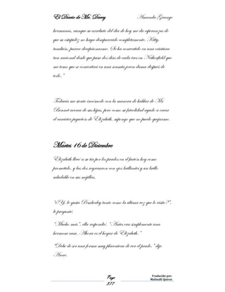 El Diario de Mr. Darcy Amanda Grange
Page
377
Traducido por:
Malinalli Quiroz
hermanas, aunque su arrebato del día de hoy me da esperanzas de
que su estupidez no haya desaparecido completamente. Kitty,
también, parece decepcionarme. Se ha convertido en una criatura
tan racional desde que pasa dos días de cada tres en Netherfield que
me temo que se convertirá en una sensata joven dama después de
todo.”
Todavía me siento incómodo con la manera de hablar de Mr
Bennet acerca de sus hijas, pero como su frivolidad ayudo a crear
el carácter juguetón de Elizabeth, supongo que no puedo quejarme.
Martes 16 de Diciembre
Elizabeth llevó a su tía por los prados en el faetón hoy como
prometido, y las dos regresaron con ojos brillantes y un brillo
saludable en sus mejillas.
“¿Y, le gusta Pemberley tanto como la última vez que lo visito?”,
le pregunté.
“Mucho más”, ella respondió. “Antes era simplemente una
hermosa casa. Ahora es el hogar de Elizabeth.”
“Debe de ser una forma muy placentera de ver el prado.” dijo
Anne.
 
