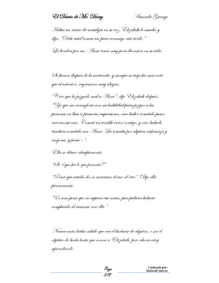 El Diario de Mr. Darcy Amanda Grange
Page
378
Traducido por:
Malinalli Quiroz
Había un rastro de nostalgia en su voz. Elizabeth lo escucho y
dijo, “Debe usted tomar un paseo conmigo esta tarde.”
La bendecí por eso. Anne tenía muy poca diversión en su vida.
Se fueron después de la merienda, y aunque su viaje fue más corto
que el anterior, regresaron muy alegres.
“Creo que he juzgado mal a Anne”, dijo Elizabeth después,
“Yo que me vanaglorio con mi habilidad para juzgar a las
personas en base a primeras impresiones, creo haber cometido puros
errores este año. Cometí un terrible error contigo, y creo haberlo
también cometido con Anne. La tomaba por alguien enfermiza y
enojona, y pensé –“.
Ella se detuvo abruptamente.
“Si, ¿qué fue lo que pensaste?”
“Pensé que ustedes dos se merecían el uno al otro”. Dijo ella
pícaramente.
“Es una pena que no supiera esto antes, pues pudiera haberte
complacido al casarme con ella.”
Nunca antes había sabido que era el burlarse de alguien, o ser el
objetivo de burla hasta que conocí a Elizabeth, pero ahora estoy
aprendiendo.
 
