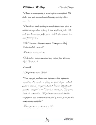El Diario de Mr. Darcy Amanda Grange
Page
379
Traducido por:
Malinalli Quiroz
“Ella no es ni tan enfermiza ni tan enojona como suponía. De
hecho, entre más nos alejábamos de la casa, más vivaz ella se
convertía.”
“Ella solía ser mucho más alegre cuando éramos niños, hasta el
invierno en el que ella se resfrío, y la tos se quedó en su pecho. Mi
tía la saco del internado y dijo que no estaba lo suficientemente bien
como para regresar.”
“Ah. Entonces, ¿ella estuvo sola en Rosings con Lady
Catherine desde entonces?”
“Ella tenía su acompañante.”
“Deberá de ser una acompañante muy valiente para soportar a
Lady Catherine?
Concordé.
“¿De qué hablaste con Anee?”
“Para empezar, hablamos sobre el parque. Tiene muy buenos
recuerdos de él de cuando era niña, y me señalo el lugar en donde
perdió su muñeca, y el lugar en donde el Coronel Fitzwilliam la
encontró - aunque él no era Coronel en ese entonces. Pero parece
haber sido un buen chico. No pudo haber sido cómodo el tener a
una pequeña niña correteando detrás de él, y aun así parece que él le
mostro gran amabilidad.”
“Él siempre le tuvo mucho afecto a Anne.”
 