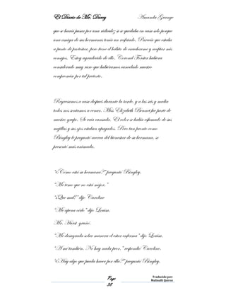 El Diario de Mr. Darcy Amanda Grange
Page
38
Traducido por:
Malinalli Quiroz
que se haría pasar por una ridiculez si se quedaba en casa solo porque
una amiga de sus hermanas tenía un resfriado. Parecía que estaba
a punto de protestar, pero tiene el hábito de escucharme y aceptar mis
consejos. Estoy agradecido de ello. Coronel Forster hubiera
considerado muy raro que hubiéramos cancelado nuestro
compromiso por tal pretexto.
Regresamos a casa después durante la tarde, y a las seis y media
todos nos sentamos a cenar. Miss Elizabeth Bennet fue parte de
nuestro grupo. Se veía cansada. El color se había esfumado de sus
mejillas y sus ojos estaban apagados. Pero tan pronto como
Bingley le preguntó acerca del bienestar de su hermana, se
presentó más animada.
“¿Cómo está su hermana?” preguntó Bingley.
“Me temo que no está mejor.”
“¡Que mal!” dijo Caroline
“Me apena oírlo” dijo Louisa.
Mr. Hurst gruñó.
“Me desagrada sobre manera el estar enferma” dijo Louisa.
“A mí también. No hay nada peor.” respondió Caroline.
“¿Hay algo que pueda hacer por ella?” preguntó Bingley.
 